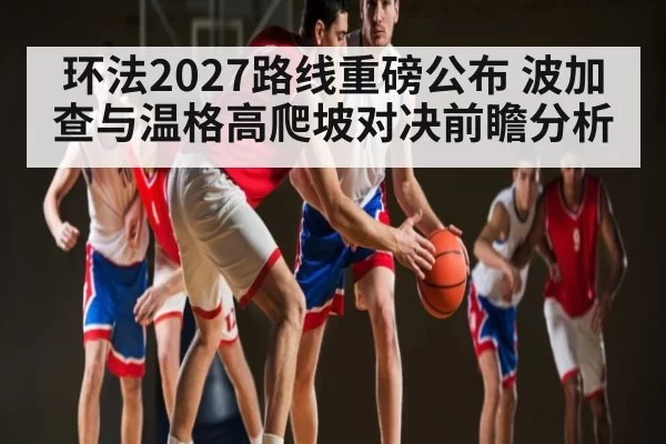 环法2027路线重磅公布 波加查与温格高爬坡对决前瞻分析