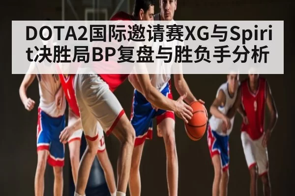 DOTA2国际邀请赛XG与Spirit决胜局BP复盘与胜负手分析 - CS:GO